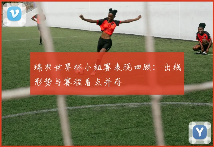 瑞典世界杯小组赛表现回顾：出线形势与赛程看点并存