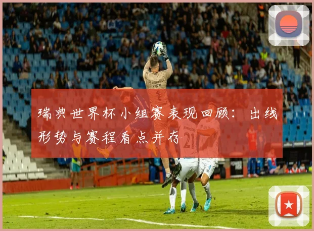 瑞典世界杯小组赛表现回顾：出线形势与赛程看点并存
