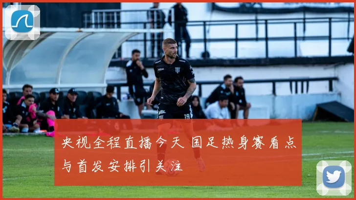 央视全程直播今天 国足热身赛看点与首发安排引关注