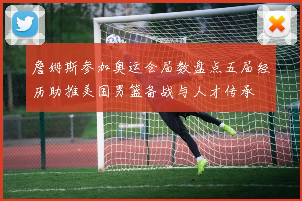 詹姆斯参加奥运会届数盘点五届经历助推美国男篮备战与人才传承