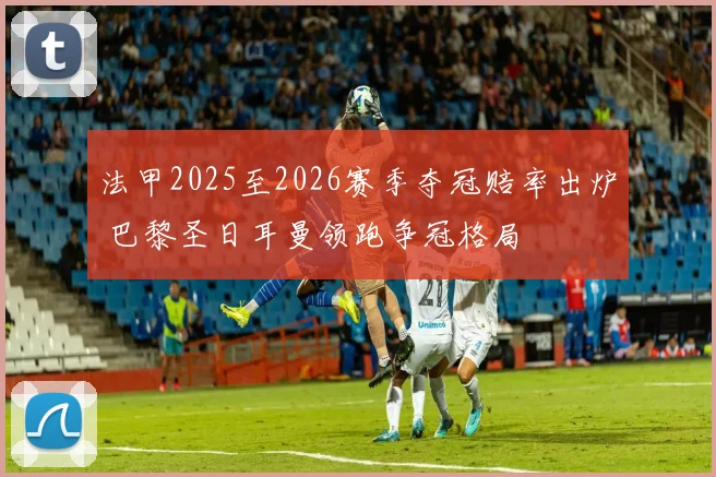 法甲2025至2026赛季夺冠赔率出炉 巴黎圣日耳曼领跑争冠格局