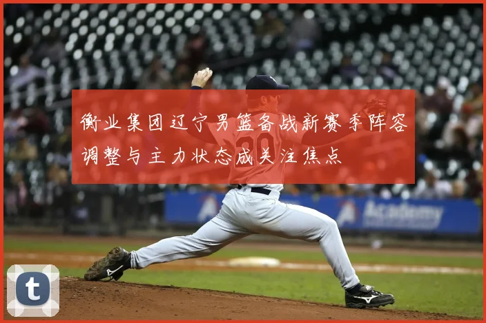 衡业集团辽宁男篮备战新赛季阵容调整与主力状态成关注焦点