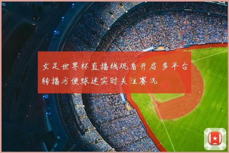 女足世界杯直播线观看开启 多平台转播方便球迷实时关注赛况