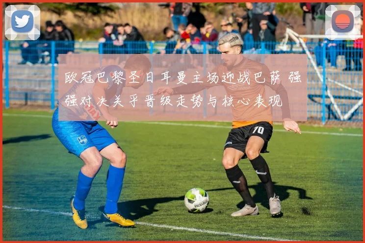 欧冠巴黎圣日耳曼主场迎战巴萨 强强对决关乎晋级走势与核心表现