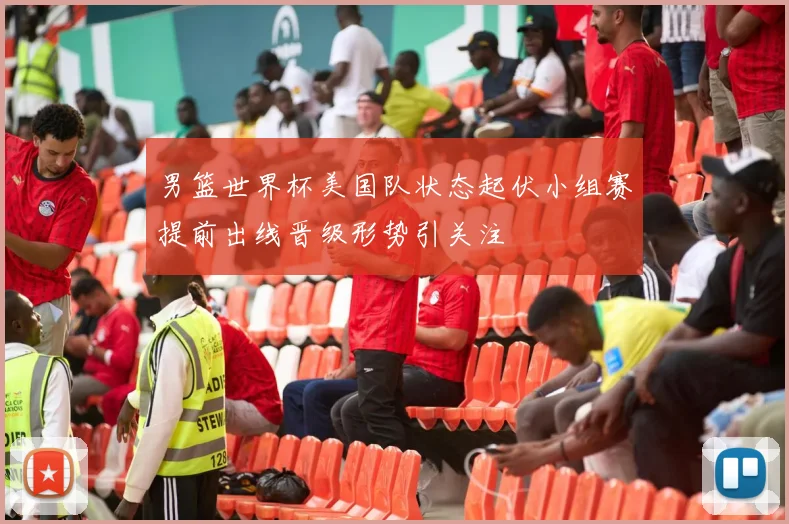 男篮世界杯美国队状态起伏小组赛提前出线晋级形势引关注