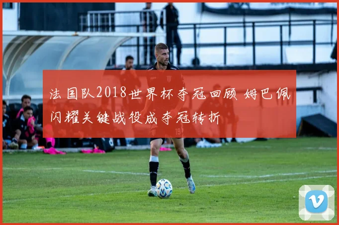 法国队2018世界杯夺冠回顾 姆巴佩闪耀关键战役成夺冠转折