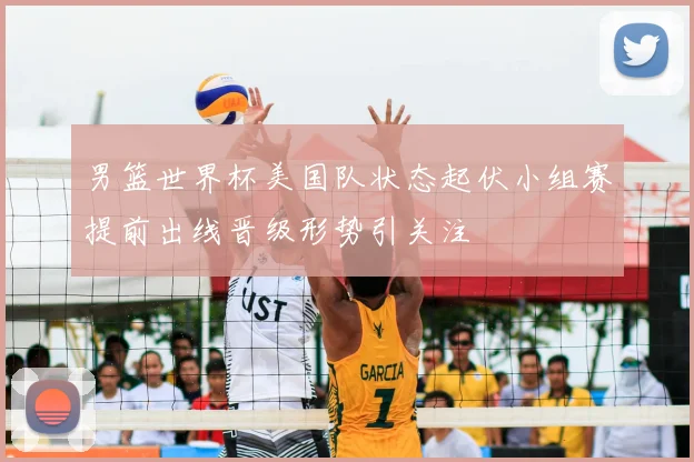 男篮世界杯美国队状态起伏小组赛提前出线晋级形势引关注