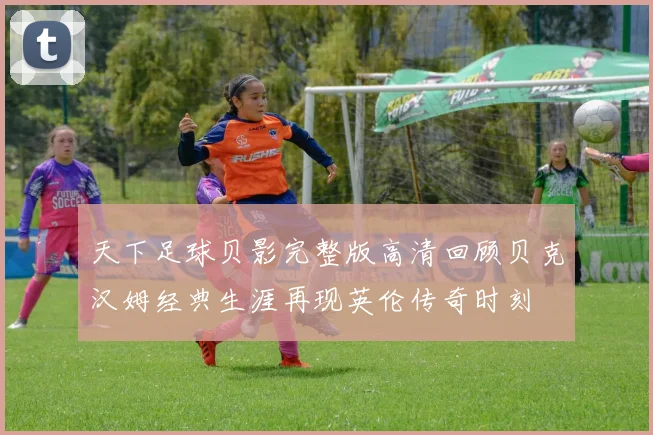 天下足球贝影完整版高清回顾贝克汉姆经典生涯再现英伦传奇时刻