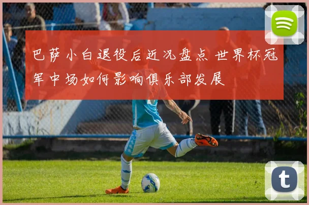 巴萨小白退役后近况盘点 世界杯冠军中场如何影响俱乐部发展