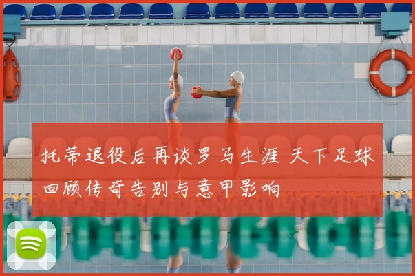 托蒂退役后再谈罗马生涯 天下足球回顾传奇告别与意甲影响