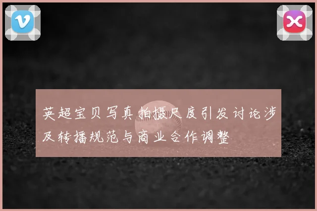 英超宝贝写真拍摄尺度引发讨论涉及转播规范与商业合作调整