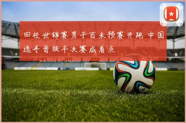 田径世锦赛男子百米预赛开跑 中国选手晋级半决赛成看点