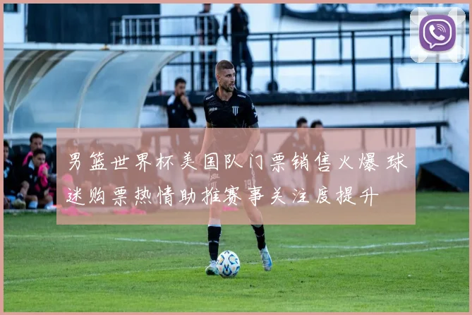 男篮世界杯美国队门票销售火爆 球迷购票热情助推赛事关注度提升