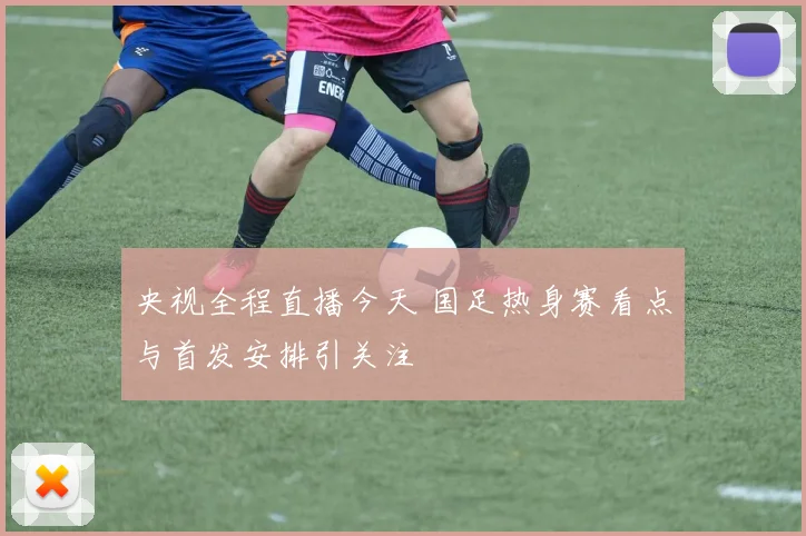 央视全程直播今天 国足热身赛看点与首发安排引关注