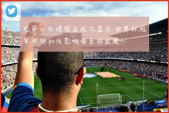 巴萨小白退役后近况盘点 世界杯冠军中场如何影响俱乐部发展